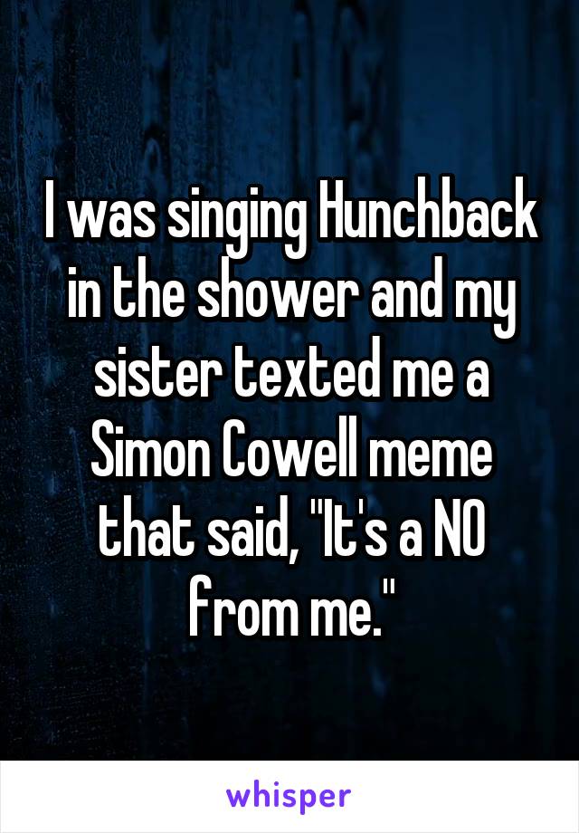 I was singing Hunchback in the shower and my sister texted me a Simon Cowell meme that said, "It's a NO from me."