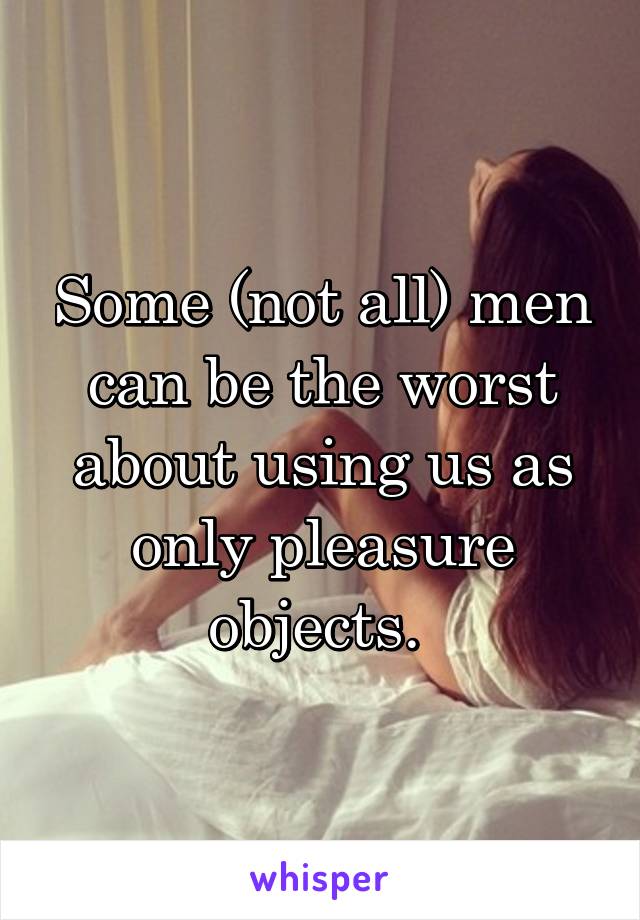Some (not all) men can be the worst about using us as only pleasure objects. 