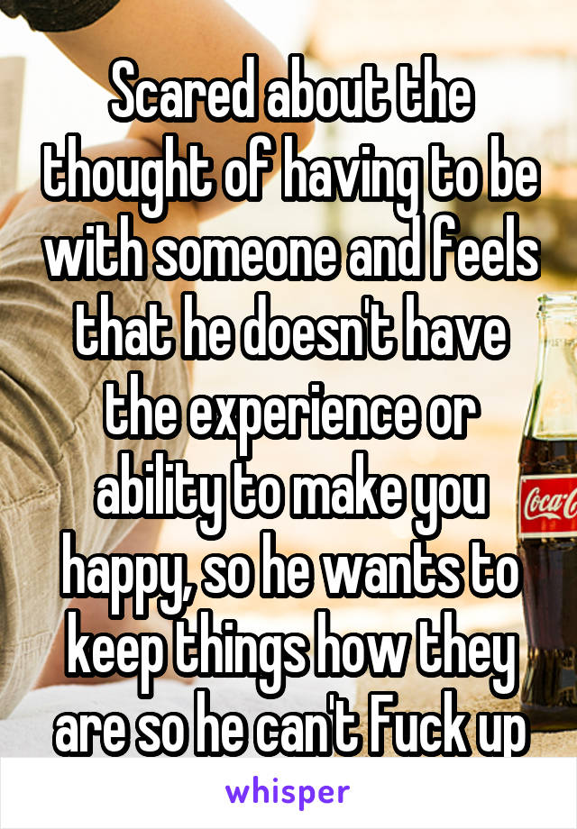 Scared about the thought of having to be with someone and feels that he doesn't have the experience or ability to make you happy, so he wants to keep things how they are so he can't Fuck up