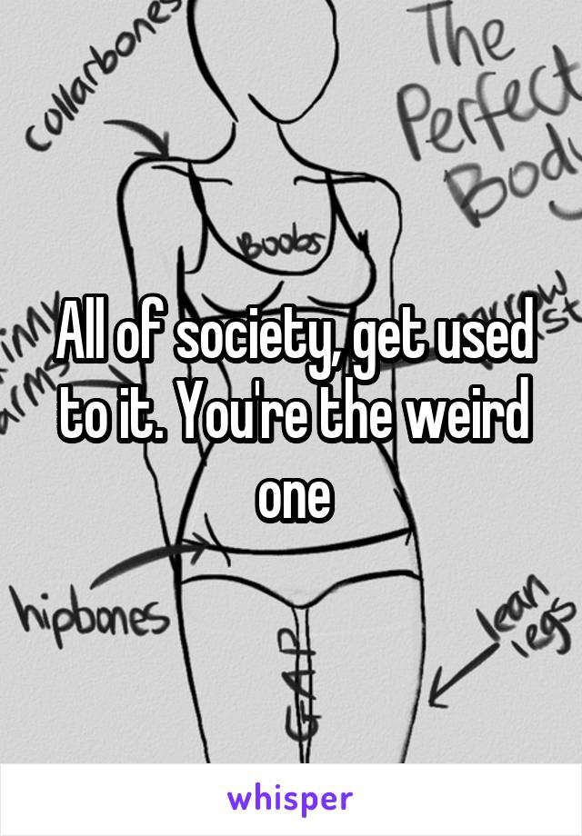 All of society, get used to it. You're the weird one