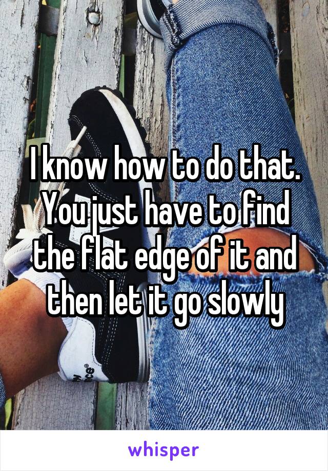 I know how to do that. You just have to find the flat edge of it and then let it go slowly