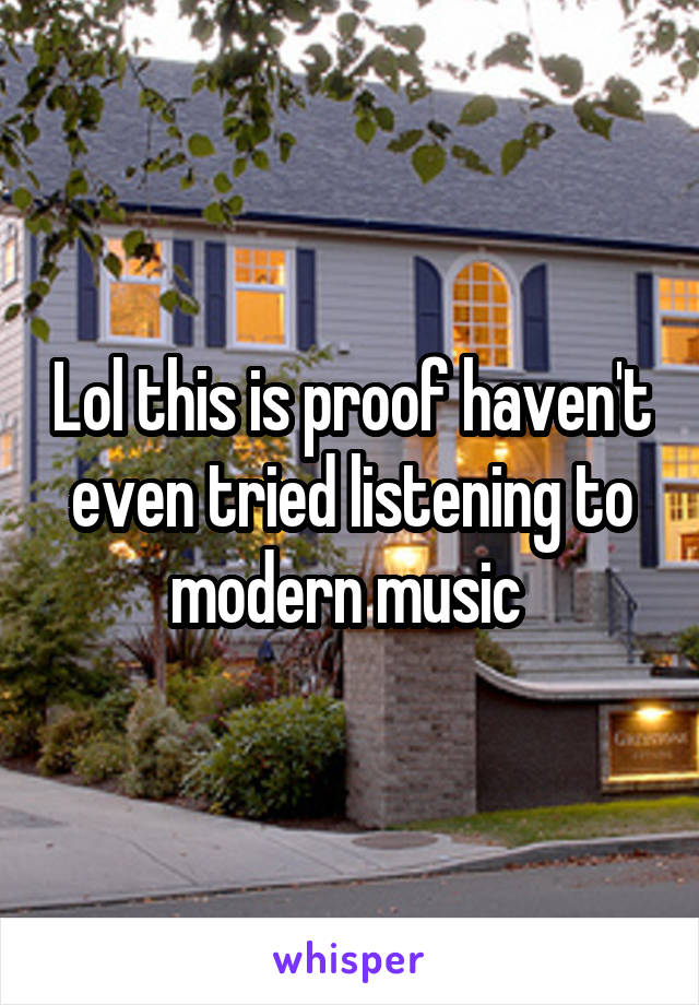 Lol this is proof haven't even tried listening to modern music 