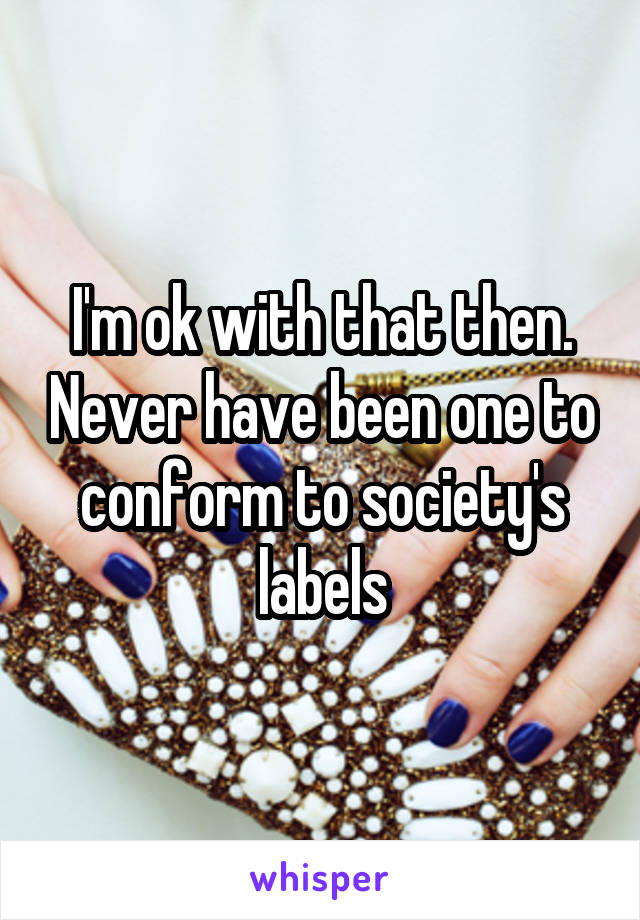 I'm ok with that then. Never have been one to conform to society's labels