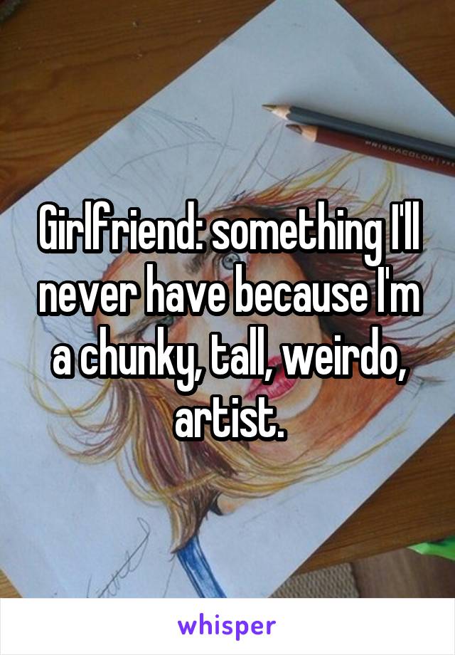 Girlfriend: something I'll never have because I'm a chunky, tall, weirdo, artist.