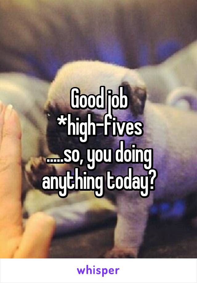 Good job
*high-fives
.....so, you doing anything today?