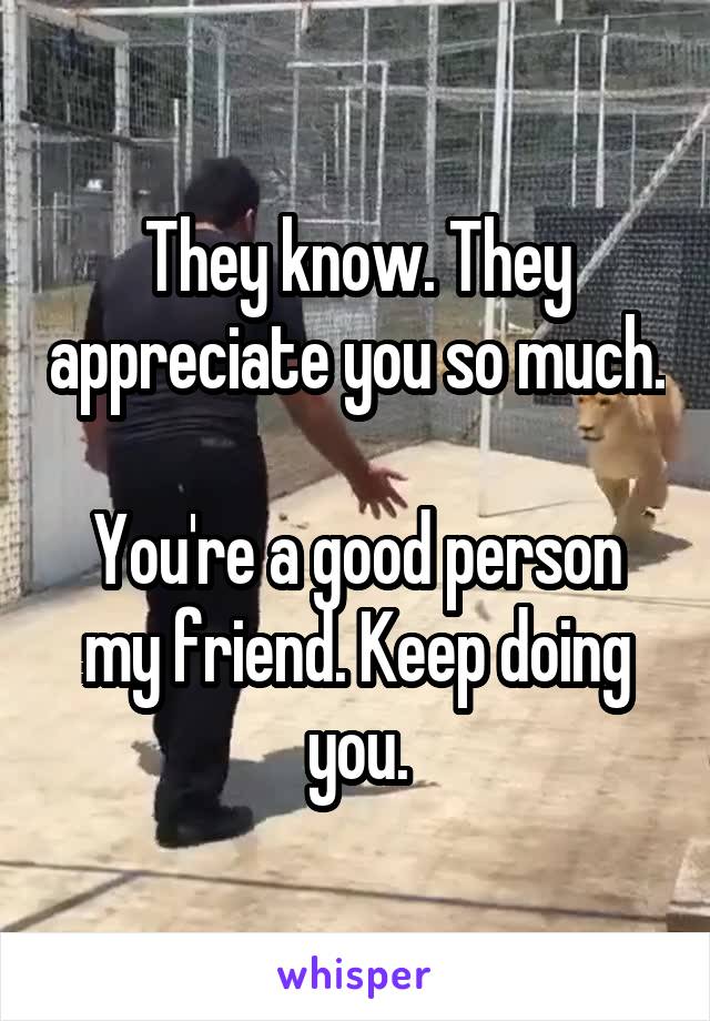 They know. They appreciate you so much.

You're a good person my friend. Keep doing you.