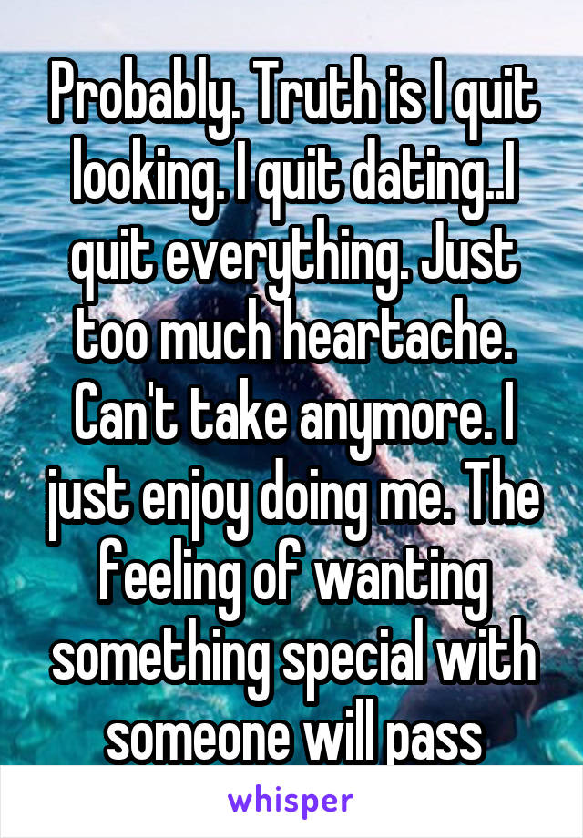Probably. Truth is I quit looking. I quit dating..I quit everything. Just too much heartache. Can't take anymore. I just enjoy doing me. The feeling of wanting something special with someone will pass