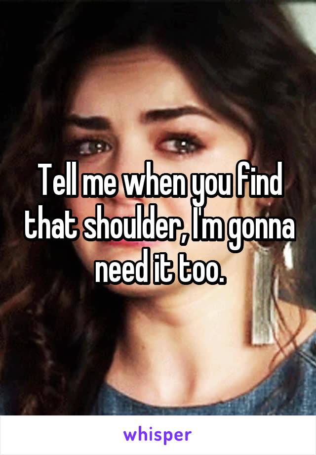 Tell me when you find that shoulder, I'm gonna need it too.