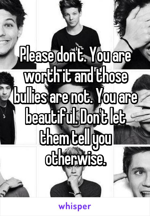 Please don't. You are worth it and those bullies are not. You are beautiful. Don't let them tell you otherwise.