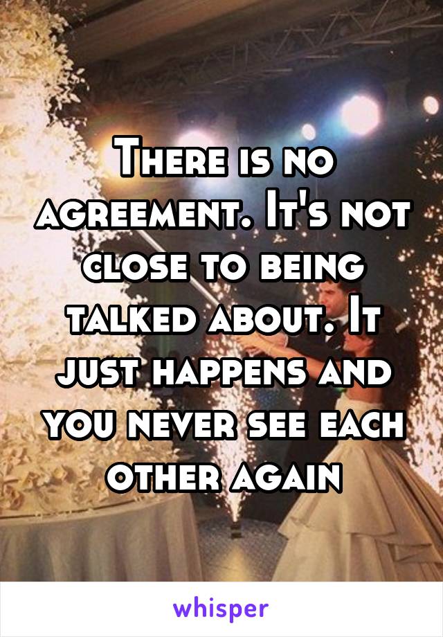 There is no agreement. It's not close to being talked about. It just happens and you never see each other again