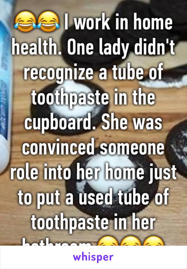 😂😂 I work in home health. One lady didn't recognize a tube of toothpaste in the cupboard. She was convinced someone role into her home just to put a used tube of toothpaste in her bathroom 😂😂😂