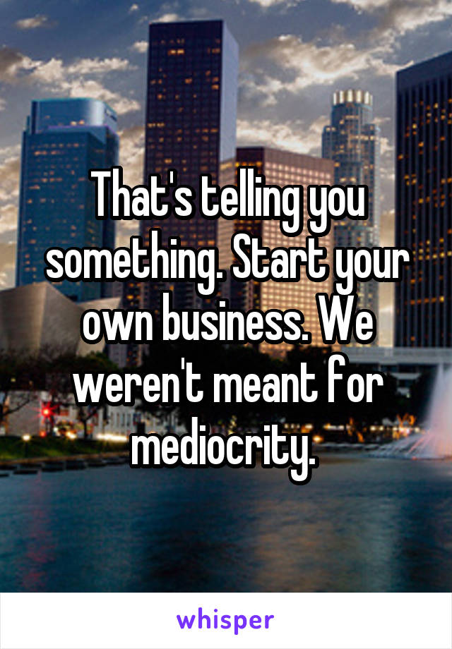 That's telling you something. Start your own business. We weren't meant for mediocrity. 