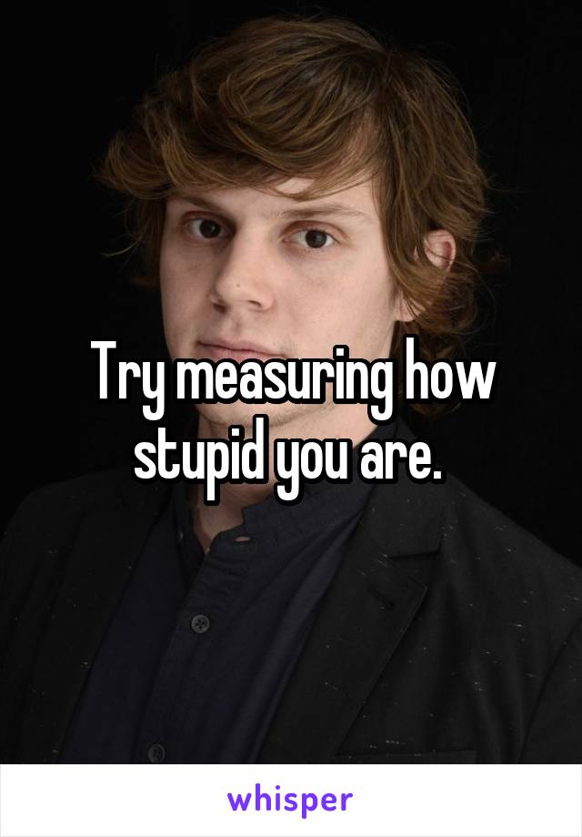 Try measuring how stupid you are. 