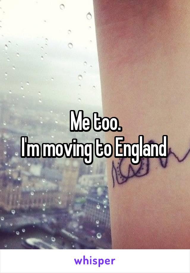 Me too.
I'm moving to England 