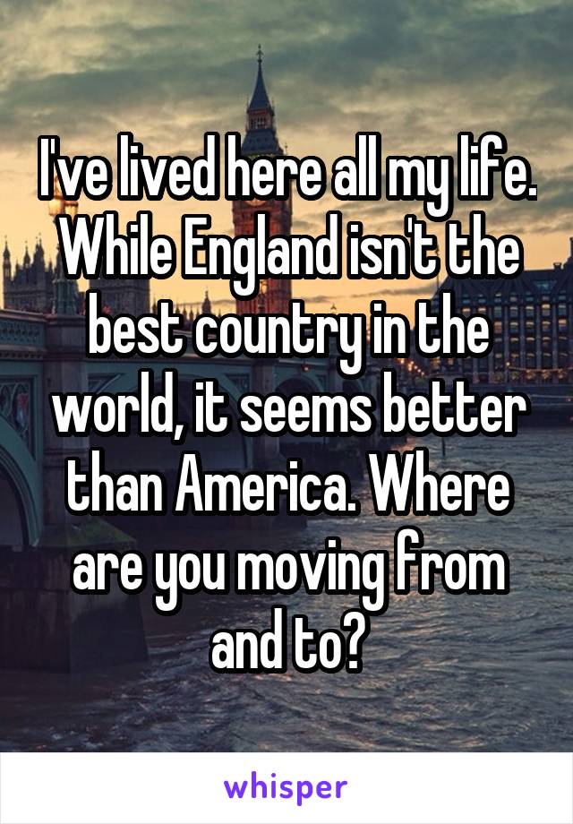 I've lived here all my life. While England isn't the best country in the world, it seems better than America. Where are you moving from and to?