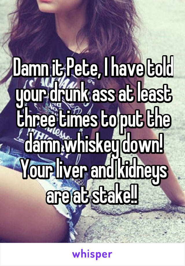 Damn it Pete, I have told your drunk ass at least three times to put the damn whiskey down! Your liver and kidneys are at stake!! 