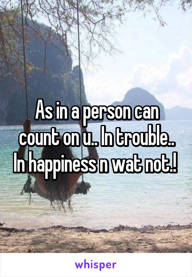 As in a person can count on u.. In trouble.. In happiness n wat not.! 