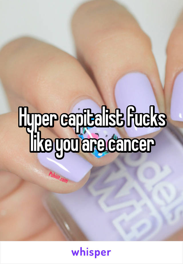 Hyper capitalist fucks like you are cancer