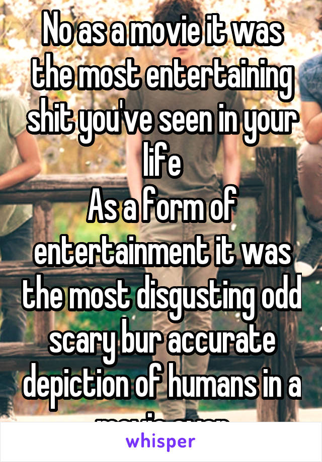 No as a movie it was the most entertaining shit you've seen in your life
As a form of entertainment it was the most disgusting odd scary bur accurate depiction of humans in a movie ever