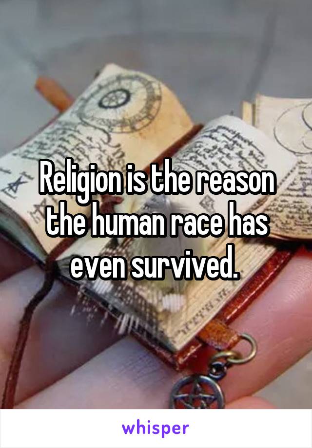 Religion is the reason the human race has even survived. 
