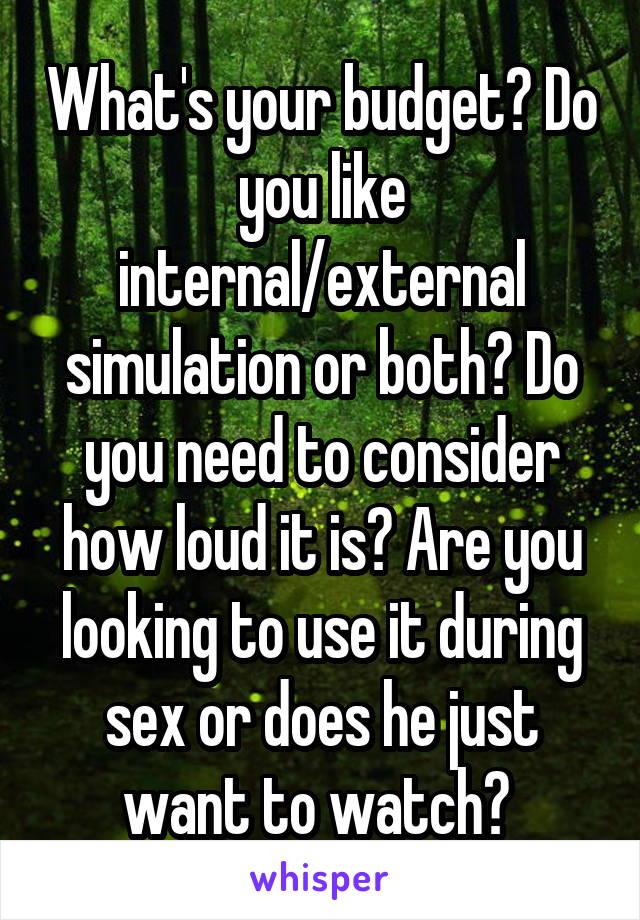 What's your budget? Do you like internal/external simulation or both? Do you need to consider how loud it is? Are you looking to use it during sex or does he just want to watch? 