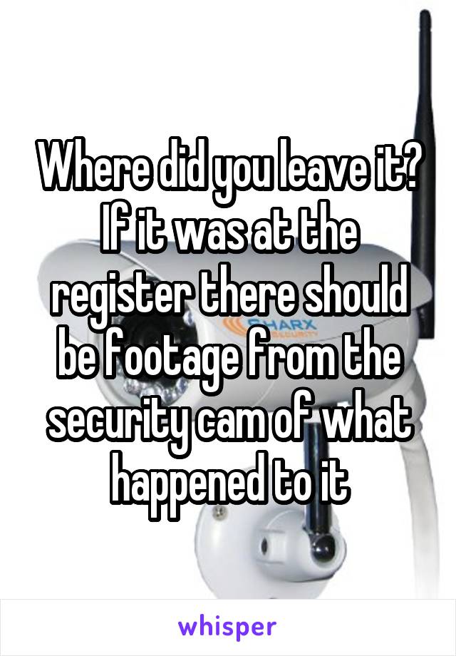 Where did you leave it? If it was at the register there should be footage from the security cam of what happened to it