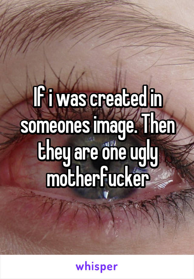 If i was created in someones image. Then they are one ugly motherfucker