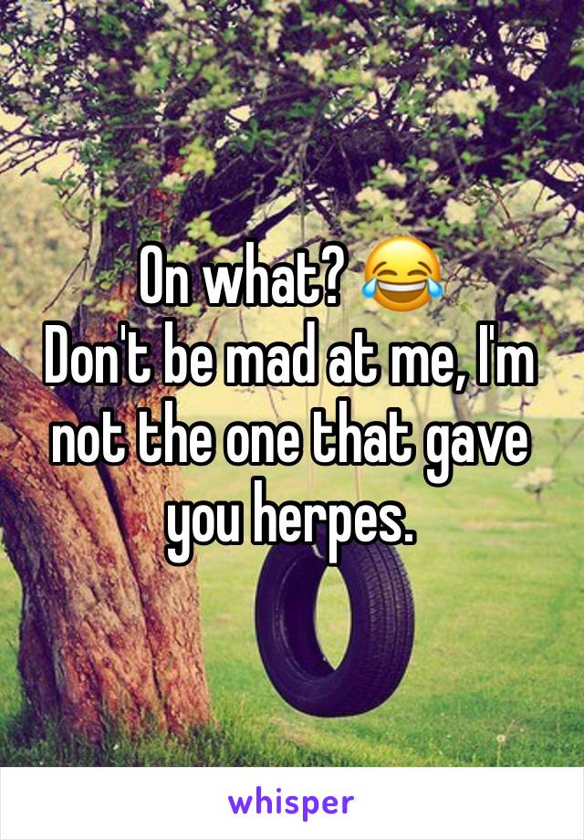 On what? 😂
Don't be mad at me, I'm not the one that gave you herpes.