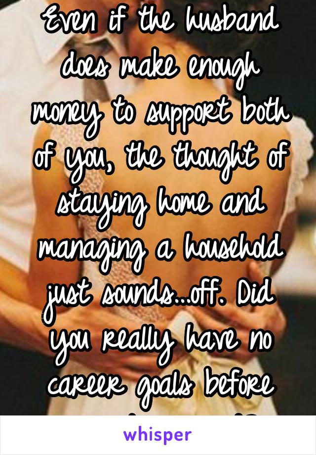 Even if the husband does make enough money to support both of you, the thought of staying home and managing a household just sounds...off. Did you really have no career goals before you got married? 