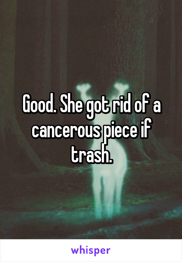 Good. She got rid of a cancerous piece if trash.