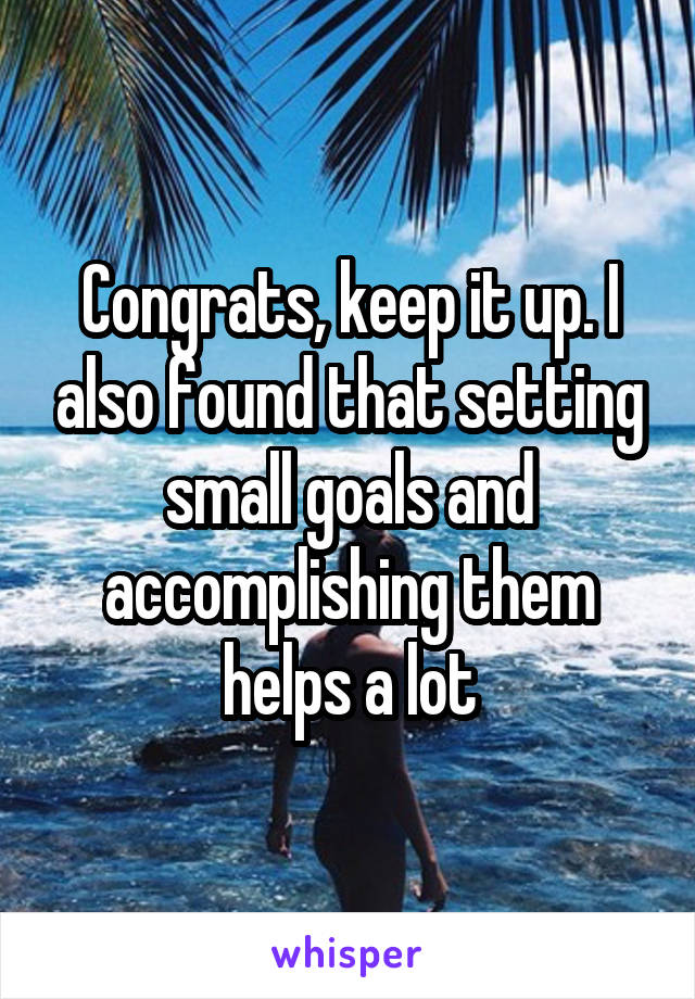 Congrats, keep it up. I also found that setting small goals and accomplishing them helps a lot