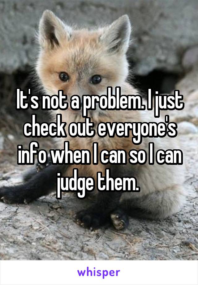 It's not a problem. I just check out everyone's info when I can so I can judge them. 