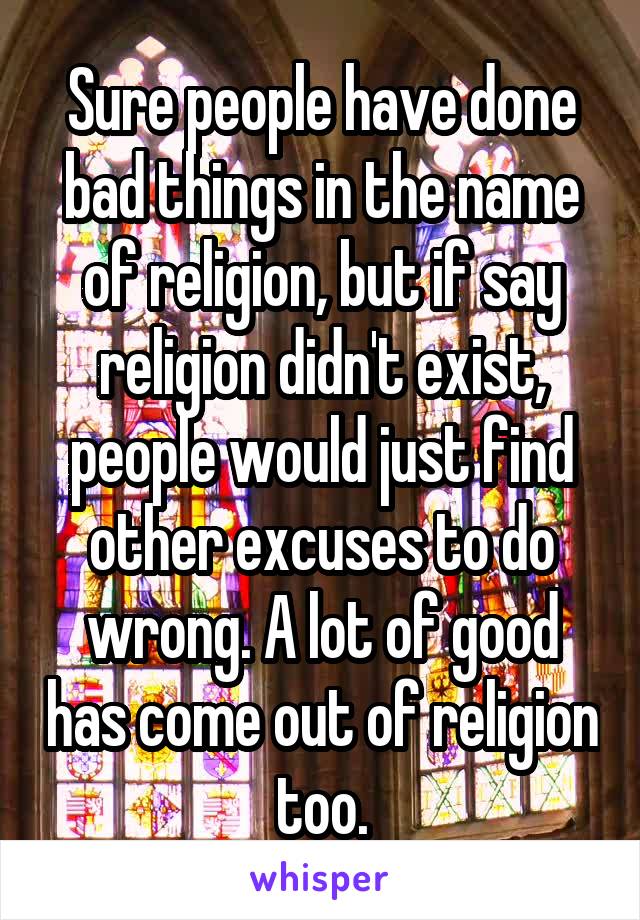 Sure people have done bad things in the name of religion, but if say religion didn't exist, people would just find other excuses to do wrong. A lot of good has come out of religion too.
