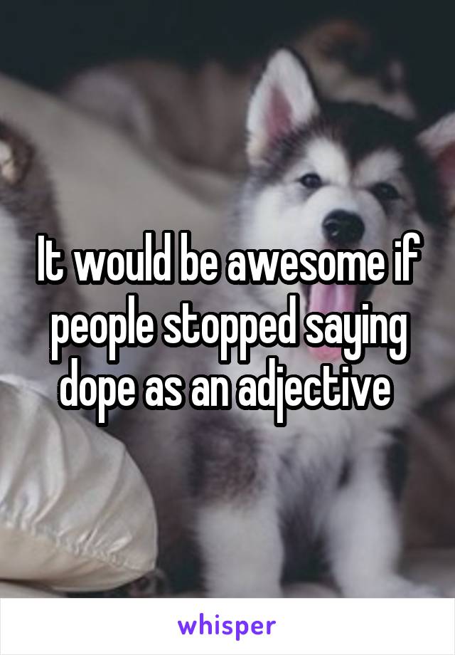 It would be awesome if people stopped saying dope as an adjective 