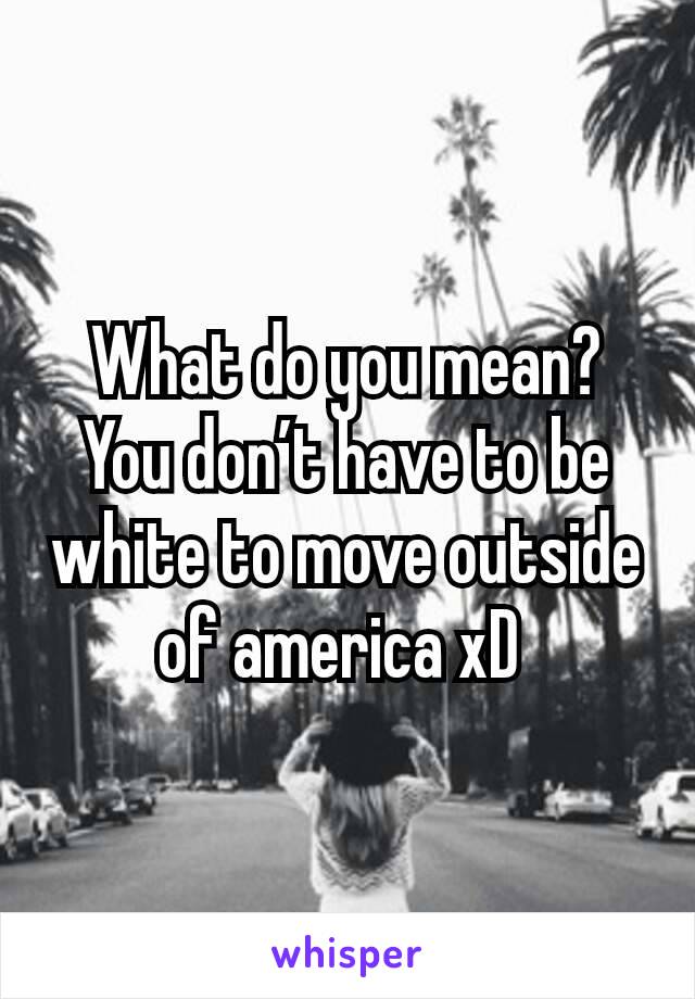 What do you mean? You don’t have to be white to move outside of america xD 