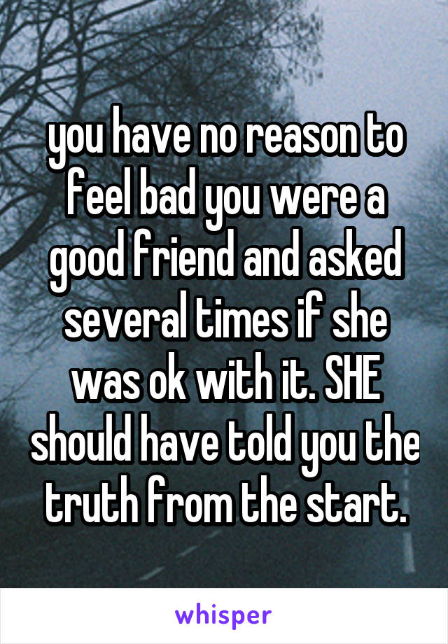 you have no reason to feel bad you were a good friend and asked several times if she was ok with it. SHE should have told you the truth from the start.