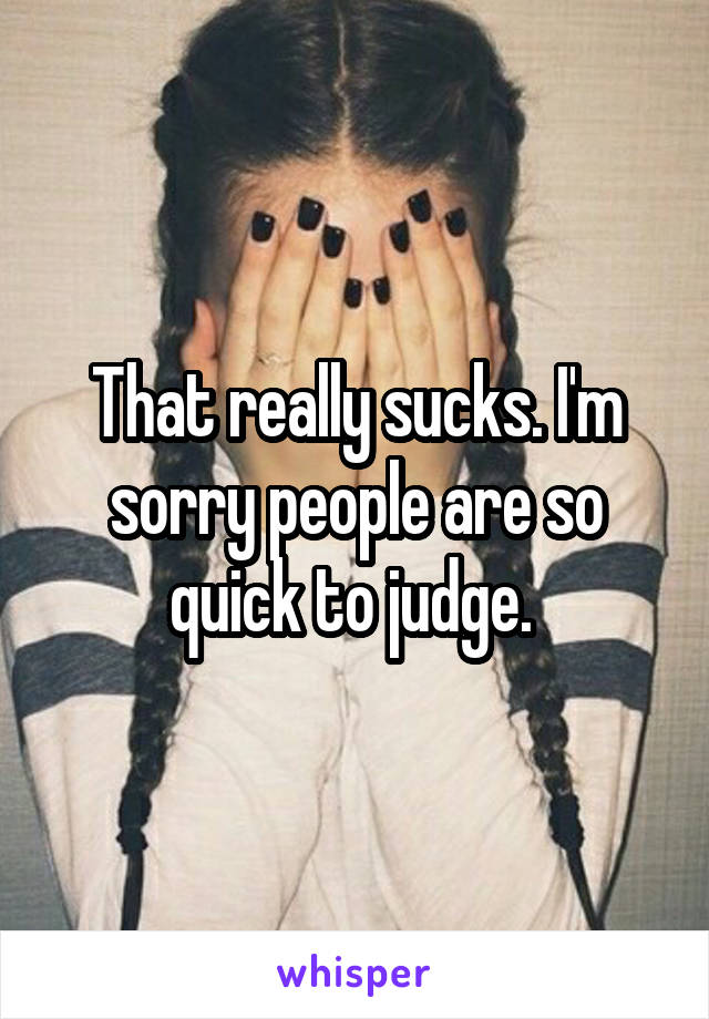 That really sucks. I'm sorry people are so quick to judge. 