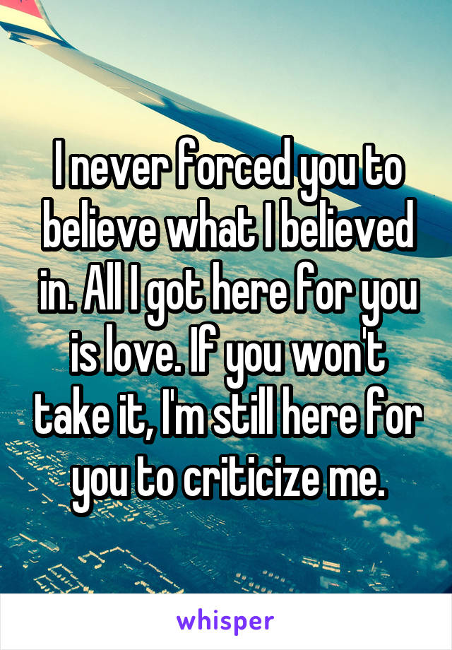 I never forced you to believe what I believed in. All I got here for you is love. If you won't take it, I'm still here for you to criticize me.