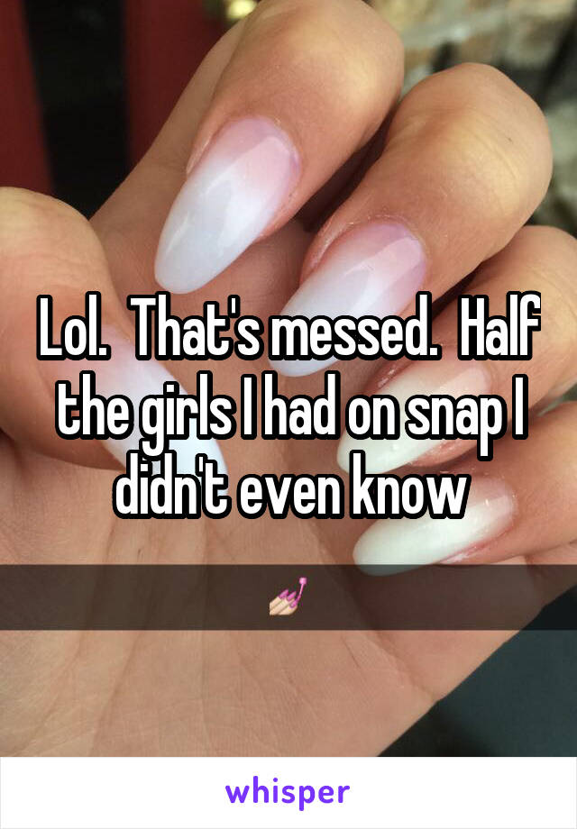 Lol.  That's messed.  Half the girls I had on snap I didn't even know