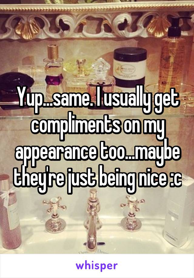 Yup...same. I usually get compliments on my appearance too...maybe they're just being nice :c