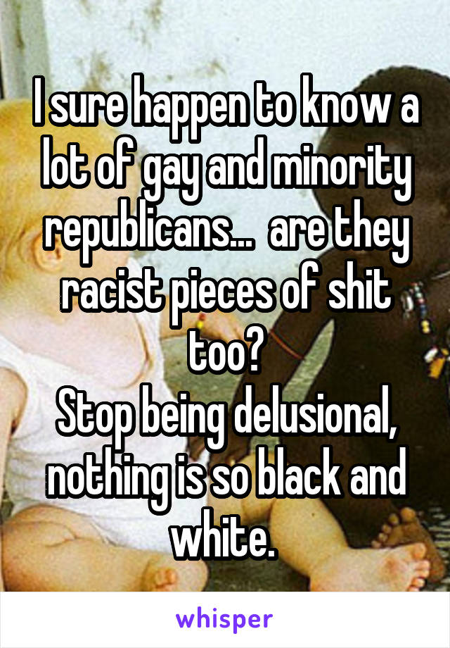 I sure happen to know a lot of gay and minority republicans...  are they racist pieces of shit too?
Stop being delusional, nothing is so black and white. 