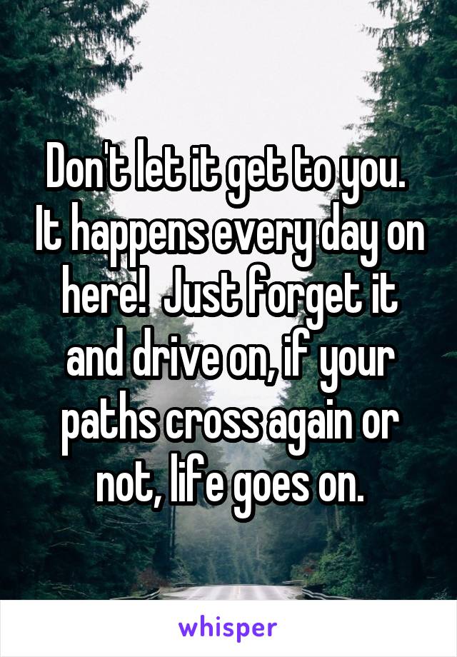 Don't let it get to you.  It happens every day on here!  Just forget it and drive on, if your paths cross again or not, life goes on.