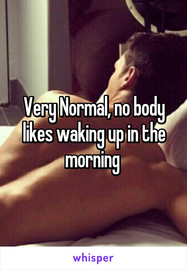 Very Normal, no body likes waking up in the morning 