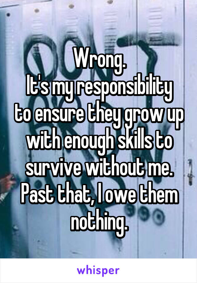 Wrong.
It's my responsibility to ensure they grow up with enough skills to survive without me. Past that, I owe them nothing.