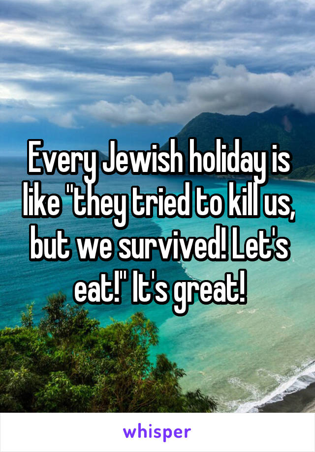 Every Jewish holiday is like "they tried to kill us, but we survived! Let's eat!" It's great!