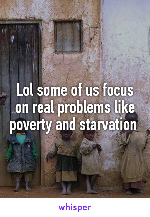 Lol some of us focus on real problems like poverty and starvation 