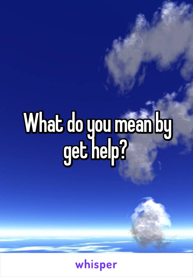 What do you mean by get help? 