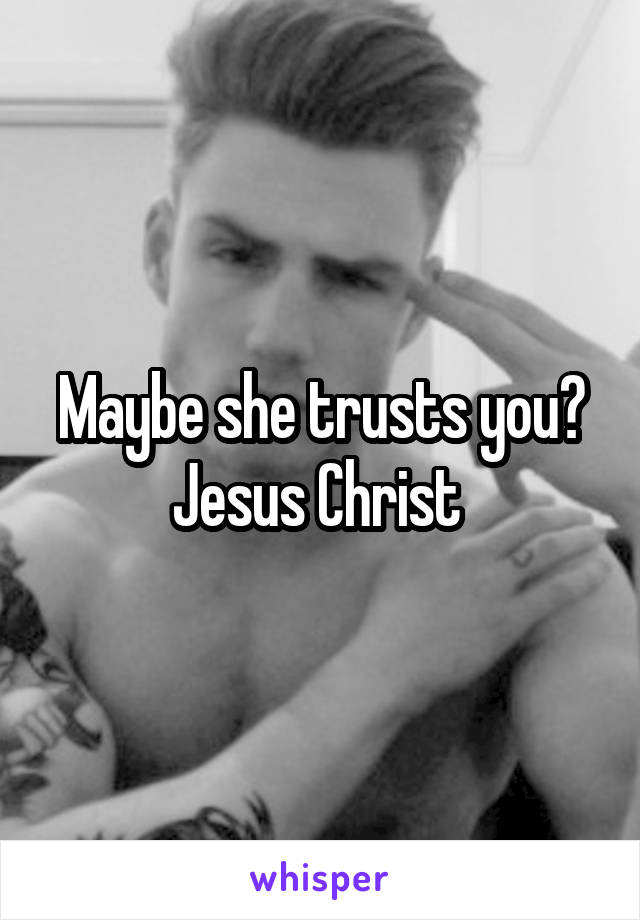 Maybe she trusts you? Jesus Christ 