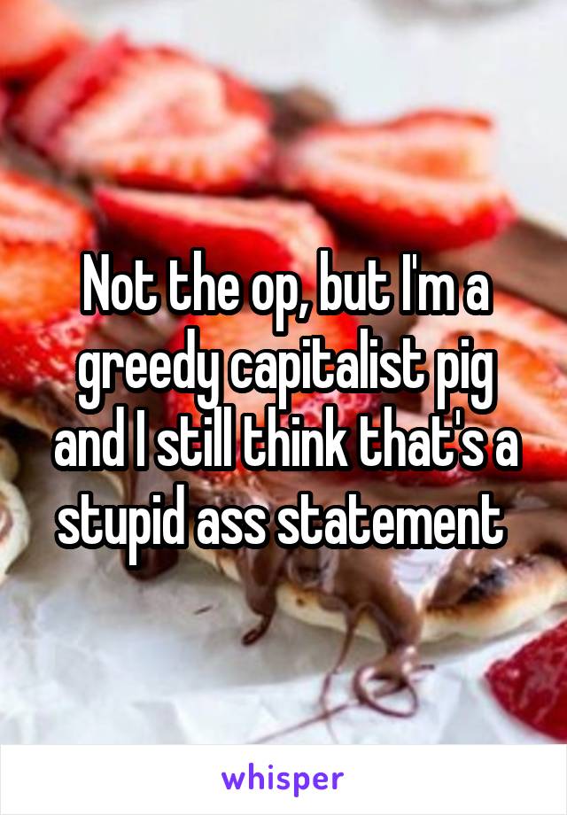 Not the op, but I'm a greedy capitalist pig and I still think that's a stupid ass statement 