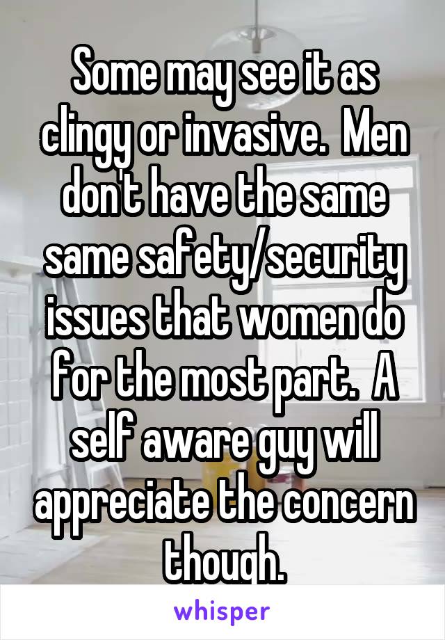 Some may see it as clingy or invasive.  Men don't have the same same safety/security issues that women do for the most part.  A self aware guy will appreciate the concern though.
